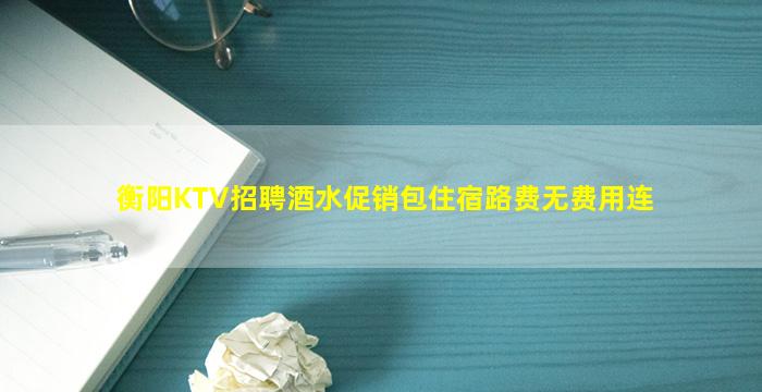 衡阳KTV招聘酒水促销包住宿路费无费用连